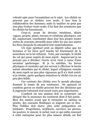 volonté opte pour l'acceptation ou le rejet. Les clichés ne
peuvent pas se réaliser tout seuls; il leur faut la
collaboration des hommes; mais la matière ne peut pas
non plus évoluer toute seule; il lui faut des armatures que
les clichés lui fournissent.
Ceux-ci, avant de devenir intuitions, désirs
vagues, projets, plans, travaux et créations physiques, ont
dû, auparavant, coordonner dans leur lieu propre toutes
sortes de courants attractifs pour relier les uns aux autres
les êtres desquels ils attendent leur matérialisation.
Un type spirituel croît ou dépérit selon que les
hommes et les lieux qu'il touche lui fournissent de la
nourriture ou la lui refusent. Voici, par exemple, le cliché
du vol qui passe auprès de mon esprit. Auparavant je ne
pensais pas à dérober; l'envie m'en vient à cause d'une
occasion quelconque. Si je la satisfais, les forces
physiques et mentales qui me servent à effectuer le larcin
seront absorbées par le cliché, lequel s'éloignera ensuite
de mon esprit un peu plus vigoureux qu'il n'y était entré;
si je résiste, après quelques tentatives le cliché s'en ira un
peu plus faible.
Ces contacts des clichés avec le monde physique
forment la trame de nos existences. On aperçoit ici
combien graves en réalité peuvent être des décisions que
le jugement rationnel seul aurait crues peu importantes.
L'endroit où une maison doit se construire est
désigné dès la naissance du continent dont il fait partie.
Bien des années avant que le terrassier ne saisisse sa
pioche, des courants fluidiques se joignent sur ce lieu.
Plus l'édifice doit durer, plus cette préparation est
lointaine. Propriétaire, architecte, ouvriers, les pierres,
les poutres, le ciment, le métal, tout ce qui enfin concourt
à cette entreprise pour les plus minces détails est fixé
 