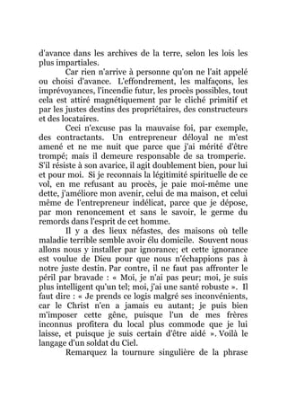 d'avance dans les archives de la terre, selon les lois les
plus impartiales.
Car rien n'arrive à personne qu'on ne l'ait appelé
ou choisi d'avance. L'effondrement, les malfaçons, les
imprévoyances, l'incendie futur, les procès possibles, tout
cela est attiré magnétiquement par le cliché primitif et
par les justes destins des propriétaires, des constructeurs
et des locataires.
Ceci n'excuse pas la mauvaise foi, par exemple,
des contractants. Un entrepreneur déloyal ne m'est
amené et ne me nuit que parce que j'ai mérité d'être
trompé; mais il demeure responsable de sa tromperie.
S'il résiste à son avarice, il agit doublement bien, pour lui
et pour moi. Si je reconnais la légitimité spirituelle de ce
vol, en me refusant au procès, je paie moi-même une
dette, j'améliore mon avenir, celui de ma maison, et celui
même de l'entrepreneur indélicat, parce que je dépose,
par mon renoncement et sans le savoir, le germe du
remords dans l'esprit de cet homme.
Il y a des lieux néfastes, des maisons où telle
maladie terrible semble avoir élu domicile. Souvent nous
allons nous y installer par ignorance; et cette ignorance
est voulue de Dieu pour que nous n'échappions pas à
notre juste destin. Par contre, il ne faut pas affronter le
péril par bravade : « Moi, je n'ai pas peur; moi, je suis
plus intelligent qu'un tel; moi, j'ai une santé robuste ». Il
faut dire : « Je prends ce logis malgré ses inconvénients,
car le Christ n'en a jamais eu autant; je puis bien
m'imposer cette gêne, puisque l'un de mes frères
inconnus profitera du local plus commode que je lui
laisse, et puisque je suis certain d'être aidé ». Voilà le
langage d'un soldat du Ciel.
Remarquez la tournure singulière de la phrase
 