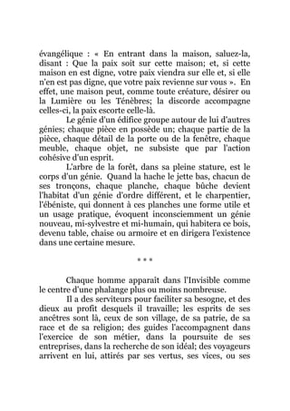 évangélique : « En entrant dans la maison, saluez-la,
disant : Que la paix soit sur cette maison; et, si cette
maison en est digne, votre paix viendra sur elle et, si elle
n'en est pas digne, que votre paix revienne sur vous ». En
effet, une maison peut, comme toute créature, désirer ou
la Lumière ou les Ténèbres; la discorde accompagne
celles-ci, la paix escorte celle-là.
Le génie d'un édifice groupe autour de lui d'autres
génies; chaque pièce en possède un; chaque partie de la
pièce, chaque détail de la porte ou de la fenêtre, chaque
meuble, chaque objet, ne subsiste que par l'action
cohésive d'un esprit.
L'arbre de la forêt, dans sa pleine stature, est le
corps d'un génie. Quand la hache le jette bas, chacun de
ses tronçons, chaque planche, chaque bûche devient
l'habitat d'un génie d'ordre différent, et le charpentier,
l'ébéniste, qui donnent à ces planches une forme utile et
un usage pratique, évoquent inconsciemment un génie
nouveau, mi-sylvestre et mi-humain, qui habitera ce bois,
devenu table, chaise ou armoire et en dirigera l'existence
dans une certaine mesure.
* * *
Chaque homme apparaît dans l'Invisible comme
le centre d'une phalange plus ou moins nombreuse.
Il a des serviteurs pour faciliter sa besogne, et des
dieux au profit desquels il travaille; les esprits de ses
ancêtres sont là, ceux de son village, de sa patrie, de sa
race et de sa religion; des guides l'accompagnent dans
l'exercice de son métier, dans la poursuite de ses
entreprises, dans la recherche de son idéal; des voyageurs
arrivent en lui, attirés par ses vertus, ses vices, ou ses
 