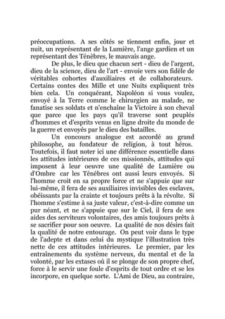 préoccupations. A ses côtés se tiennent enfin, jour et
nuit, un représentant de la Lumière, l'ange gardien et un
représentant des Ténèbres, le mauvais ange.
De plus, le dieu que chacun sert - dieu de l'argent,
dieu de la science, dieu de l'art - envoie vers son fidèle de
véritables cohortes d'auxiliaires et de collaborateurs.
Certains contes des Mille et une Nuits expliquent très
bien cela. Un conquérant, Napoléon si vous voulez,
envoyé à la Terre comme le chirurgien au malade, ne
fanatise ses soldats et n'enchaîne la Victoire à son cheval
que parce que les pays qu'il traverse sont peuplés
d'hommes et d'esprits venus en ligne droite du monde de
la guerre et envoyés par le dieu des batailles.
Un concours analogue est accordé au grand
philosophe, au fondateur de religion, à tout héros.
Toutefois, il faut noter ici une différence essentielle dans
les attitudes intérieures de ces missionnés, attitudes qui
imposent à leur oeuvre une qualité de Lumière ou
d'Ombre car les Ténèbres ont aussi leurs envoyés. Si
l'homme croit en sa propre force et ne s'appuie que sur
lui-même, il fera de ses auxiliaires invisibles des esclaves,
obéissants par la crainte et toujours prêts à la révolte. Si
l'homme s'estime à sa juste valeur, c'est-à-dire comme un
pur néant, et ne s'appuie que sur le Ciel, il fera de ses
aides des serviteurs volontaires, des amis toujours prêts à
se sacrifier pour son oeuvre. La qualité de nos désirs fait
la qualité de notre entourage. On peut voir dans le type
de l'adepte et dans celui du mystique l'illustration très
nette de ces attitudes intérieures. Le premier, par les
entraînements du système nerveux, du mental et de la
volonté, par les extases où il se plonge de son propre chef,
force à le servir une foule d'esprits de tout ordre et se les
incorpore, en quelque sorte. L'Ami de Dieu, au contraire,
 