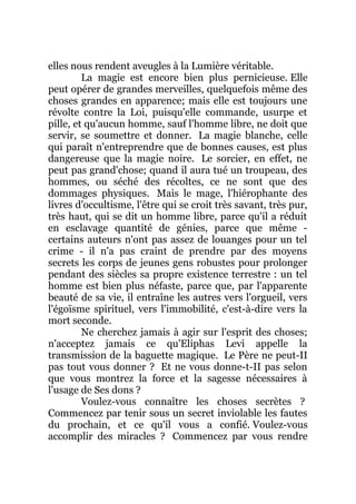 elles nous rendent aveugles à la Lumière véritable.
La magie est encore bien plus pernicieuse. Elle
peut opérer de grandes merveilles, quelquefois même des
choses grandes en apparence; mais elle est toujours une
révolte contre la Loi, puisqu'elle commande, usurpe et
pille, et qu'aucun homme, sauf l'homme libre, ne doit que
servir, se soumettre et donner. La magie blanche, celle
qui paraît n'entreprendre que de bonnes causes, est plus
dangereuse que la magie noire. Le sorcier, en effet, ne
peut pas grand'chose; quand il aura tué un troupeau, des
hommes, ou séché des récoltes, ce ne sont que des
dommages physiques. Mais le mage, l'hiérophante des
livres d'occultisme, l'être qui se croit très savant, très pur,
très haut, qui se dit un homme libre, parce qu'il a réduit
en esclavage quantité de génies, parce que même -
certains auteurs n'ont pas assez de louanges pour un tel
crime - il n'a pas craint de prendre par des moyens
secrets les corps de jeunes gens robustes pour prolonger
pendant des siècles sa propre existence terrestre : un tel
homme est bien plus néfaste, parce que, par l'apparente
beauté de sa vie, il entraîne les autres vers l'orgueil, vers
l'égoïsme spirituel, vers l'immobilité, c'est-à-dire vers la
mort seconde.
Ne cherchez jamais à agir sur l'esprit des choses;
n'acceptez jamais ce qu'Eliphas Levi appelle la
transmission de la baguette magique. Le Père ne peut-II
pas tout vous donner ? Et ne vous donne-t-II pas selon
que vous montrez la force et la sagesse nécessaires à
l'usage de Ses dons ?
Voulez-vous connaître les choses secrètes ?
Commencez par tenir sous un secret inviolable les fautes
du prochain, et ce qu'il vous a confié. Voulez-vous
accomplir des miracles ? Commencez par vous rendre
 