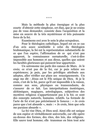 * * *
Mais la méthode la plus énergique et la plus
courte d'obtenir cette simplesse, cet élan, que je ne crains
pas de vous demander, consiste dans l'acquisition et la
mise en oeuvre de la très mystérieuse et très puissante
force de la foi.
Examinons ceci avec le soin le plus scrupuleux.
Pour le théologien catholique, lequel est en ce cas
d'un avis assez semblable à celui du théologien
brahmanique, la foi est la représentation substantielle de
ce que l'on espère, l'affirmation de ce qui n'est pas
apparent, la connaissance surnaturelle, c'est-à-dire
impossible aux hommes et aux dieux, quelles que soient
les facultés glorieuses qui puissent leur appartenir.
Un astronome me parle des canaux de Mars. Je le
crois; ce n'est pas de la foi, car je puis refaire ses
expériences; je puis, par les privilèges attribués aux
adeptes, aller vérifier sur place ses renseignements. Un
ange me dit : Jésus est le Fils unique de Dieu. Si je le
crois, c'est de la foi, parce qu'il est impossible à la raison,
comme aux sens, physiques ou transcendants, de
s'assurer de ce fait. Les interprétations ésotériques,
alchimiques, magiques, astrologiques, subjectives des
mystères religieux n'appartiennent pas à la foi; ce sont
des concepts naturels, humains, relatifs. La formule de
l'acte de foi n'est pas précisément le fameux : « Je crois
parce que c'est absurde », mais : « Je crois, bien que cela
me paraisse absurde ».
La foi vise Dieu, et Dieu seul. Ainsi elle est unique
de son espèce et véritablement universelle, car elle opère
au-dessus des formes, des rites, des lois, des religions.
Elle sauve tout homme; elle transmue en bien tout acte
 