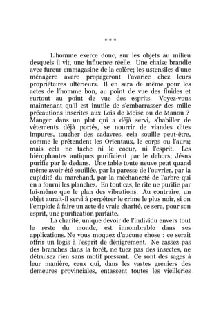 * * *
L'homme exerce donc, sur les objets au milieu
desquels il vit, une influence réelle. Une chaise brandie
avec fureur emmagasine de la colère; les ustensiles d'une
ménagère avare propageront l'avarice chez leurs
propriétaires ultérieurs. Il en sera de même pour les
actes de l'homme bon, au point de vue des fluides et
surtout au point de vue des esprits. Voyez-vous
maintenant qu'il est inutile de s'embarrasser des mille
précautions inscrites aux Lois de Moïse ou de Manou ?
Manger dans un plat qui a déjà servi, s'habiller de
vêtements déjà portés, se nourrir de viandes dites
impures, toucher des cadavres, cela souille peut-être,
comme le prétendent les Orientaux, le corps ou l'aura;
mais cela ne tache ni le coeur, ni l'esprit. Les
hiérophantes antiques purifiaient par le dehors; Jésus
purifie par le dedans. Une table toute neuve peut quand
même avoir été souillée, par la paresse de l'ouvrier, par la
cupidité du marchand, par la méchanceté de l'arbre qui
en a fourni les planches. En tout cas, le rite ne purifie par
lui-même que le plan des vibrations. Au contraire, un
objet aurait-il servi à perpétrer le crime le plus noir, si on
l'emploie à faire un acte de vraie charité, ce sera, pour son
esprit, une purification parfaite.
La charité, unique devoir de l'individu envers tout
le reste du monde, est innombrable dans ses
applications. Ne vous moquez d'aucune chose : ce serait
offrir un logis à l'esprit de dénigrement. Ne cassez pas
des branches dans la forêt, ne tuez pas des insectes, ne
détruisez rien sans motif pressant. Ce sont des sages à
leur manière, ceux qui, dans les vastes greniers des
demeures provinciales, entassent toutes les vieilleries
 