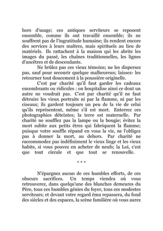 hors d'usage; ces antiques serviteurs se reposent
ensemble, comme ils ont travaillé ensemble; ils ne
souffrent pas de l'ingratitude humaine; ils rendent encore
des services à leurs maîtres, mais spirituels au lieu de
matériels. Ils rattachent à la maison qui les abrite les
images du passé, les chaînes traditionnelles, les lignes
d'ancêtres et de descendants.
Ne brûlez pas ces vieux témoins; ne les dispersez
pas, sauf pour secourir quelque malheureux; laissez- les
retourner tout doucement à la poussière originelle.
C'est par charité qu'il faut garder les cadeaux
encombrants ou ridicules : on hospitalise ainsi ce dont un
autre ne voudrait pas. C'est par charité qu'il ne faut
détruire les vieux portraits ni par la flamme, ni par les
ciseaux; ils gardent toujours un peu de la vie de celui
qu'ils représentent, même s'il est mort. Enterrez ces
photographies déteintes; la terre est maternelle. Par
charité ne soufflez pas la lampe ou la bougie; évitez la
mort subite aux petits êtres qui fabriquent la flamme;
puisque votre souffle répand en vous la vie, ne l'obligez
pas à donner la mort, au dehors. Par charité ne
raccommodez pas indéfiniment le vieux linge et les vieux
habits, si vous pouvez en acheter de neufs; la Loi, c'est
que tout circule et que tout se renouvelle.
* * *
N'épargnez aucun de ces humbles efforts, de ces
obscurs sacrifices. Un temps viendra où vous
retrouverez, dans quelqu'une des blanches demeures du
Père, tous ces humbles génies du foyer, tous ces modestes
serviteurs; et devant votre regard ému repassera, du fond
des siècles et des espaces, la scène familière où vous aurez
 