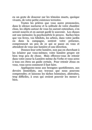 eu un geste de douceur sur les témoins muets, quoique
vivants, de votre petite existence terrestre.
Toutes les prières que vous aurez prononcées,
dans le silence nocturne et la solitude de votre chambre
close, les objets autour de vous les auront entendues, s'en
seront nourris et en auront gardé le souvenir. Les choses
ont une mémoire; la psychométrie le prouve. Sachez bien
que vos livres, vos bibelots, les arbres, dans votre jardin
ou dans la campagne, sentent votre présence,
comprennent un peu de ce qui se passe en vous et
attendent de vous une lumière et une direction.
Donnez-leur cette lumière, non pas en cherchant à
les éclairer par vous-mêmes; votre lumière propre est
bien trop peu de chose. Mais efforcez-vous de retenir
dans votre coeur la Lumière même du Verbe et vous serez
à tous ces êtres un guide certain. Pour retenir Jésus en
vous, vous savez comment il faut faire.
Appliquons-nous aux besognes quotidiennes, aux
devoirs immédiats, aux travaux que nous pouvons
comprendre; et laissons les tâches lointaines, abstraites,
trop difficiles, à ceux qui croient pouvoir les mener à
bien.
 