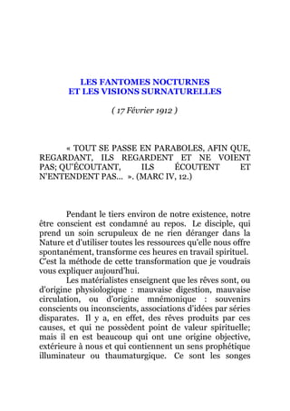 LES FANTOMES NOCTURNES
ET LES VISIONS SURNATURELLES
( 17 Février 1912 )
« TOUT SE PASSE EN PARABOLES, AFIN QUE,
REGARDANT, ILS REGARDENT ET NE VOIENT
PAS; QU'ÉCOUTANT, ILS ÉCOUTENT ET
N'ENTENDENT PAS... ». (MARC IV, 12.)
Pendant le tiers environ de notre existence, notre
être conscient est condamné au repos. Le disciple, qui
prend un soin scrupuleux de ne rien déranger dans la
Nature et d'utiliser toutes les ressources qu'elle nous offre
spontanément, transforme ces heures en travail spirituel.
C'est la méthode de cette transformation que je voudrais
vous expliquer aujourd'hui.
Les matérialistes enseignent que les rêves sont, ou
d'origine physiologique : mauvaise digestion, mauvaise
circulation, ou d'origine mnémonique : souvenirs
conscients ou inconscients, associations d'idées par séries
disparates. Il y a, en effet, des rêves produits par ces
causes, et qui ne possèdent point de valeur spirituelle;
mais il en est beaucoup qui ont une origine objective,
extérieure à nous et qui contiennent un sens prophétique
illuminateur ou thaumaturgique. Ce sont les songes
 