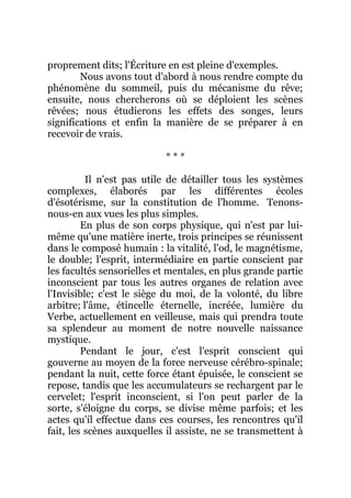 proprement dits; l'Écriture en est pleine d'exemples.
Nous avons tout d'abord à nous rendre compte du
phénomène du sommeil, puis du mécanisme du rêve;
ensuite, nous chercherons où se déploient les scènes
rêvées; nous étudierons les effets des songes, leurs
significations et enfin la manière de se préparer à en
recevoir de vrais.
* * *
Il n'est pas utile de détailler tous les systèmes
complexes, élaborés par les différentes écoles
d'ésotérisme, sur la constitution de l'homme. Tenons-
nous-en aux vues les plus simples.
En plus de son corps physique, qui n'est par lui-
même qu'une matière inerte, trois principes se réunissent
dans le composé humain : la vitalité, l'od, le magnétisme,
le double; l'esprit, intermédiaire en partie conscient par
les facultés sensorielles et mentales, en plus grande partie
inconscient par tous les autres organes de relation avec
l'Invisible; c'est le siège du moi, de la volonté, du libre
arbitre; l'âme, étincelle éternelle, incréée, lumière du
Verbe, actuellement en veilleuse, mais qui prendra toute
sa splendeur au moment de notre nouvelle naissance
mystique.
Pendant le jour, c'est l'esprit conscient qui
gouverne au moyen de la force nerveuse cérébro-spinale;
pendant la nuit, cette force étant épuisée, le conscient se
repose, tandis que les accumulateurs se rechargent par le
cervelet; l'esprit inconscient, si l'on peut parler de la
sorte, s'éloigne du corps, se divise même parfois; et les
actes qu'il effectue dans ces courses, les rencontres qu'il
fait, les scènes auxquelles il assiste, ne se transmettent à
 