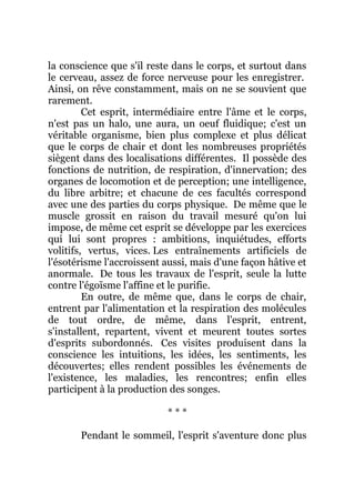 la conscience que s'il reste dans le corps, et surtout dans
le cerveau, assez de force nerveuse pour les enregistrer.
Ainsi, on rêve constamment, mais on ne se souvient que
rarement.
Cet esprit, intermédiaire entre l'âme et le corps,
n'est pas un halo, une aura, un oeuf fluidique; c'est un
véritable organisme, bien plus complexe et plus délicat
que le corps de chair et dont les nombreuses propriétés
siègent dans des localisations différentes. Il possède des
fonctions de nutrition, de respiration, d'innervation; des
organes de locomotion et de perception; une intelligence,
du libre arbitre; et chacune de ces facultés correspond
avec une des parties du corps physique. De même que le
muscle grossit en raison du travail mesuré qu'on lui
impose, de même cet esprit se développe par les exercices
qui lui sont propres : ambitions, inquiétudes, efforts
volitifs, vertus, vices. Les entraînements artificiels de
l'ésotérisme l'accroissent aussi, mais d'une façon hâtive et
anormale. De tous les travaux de l'esprit, seule la lutte
contre l'égoïsme l'affine et le purifie.
En outre, de même que, dans le corps de chair,
entrent par l'alimentation et la respiration des molécules
de tout ordre, de même, dans l'esprit, entrent,
s'installent, repartent, vivent et meurent toutes sortes
d'esprits subordonnés. Ces visites produisent dans la
conscience les intuitions, les idées, les sentiments, les
découvertes; elles rendent possibles les événements de
l'existence, les maladies, les rencontres; enfin elles
participent à la production des songes.
* * *
Pendant le sommeil, l'esprit s'aventure donc plus
 