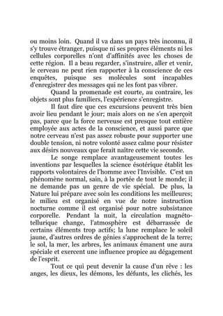 ou moins loin. Quand il va dans un pays très inconnu, il
s'y trouve étranger, puisque ni ses propres éléments ni les
cellules corporelles n'ont d'affinités avec les choses de
cette région. Il a beau regarder, s'instruire, aller et venir,
le cerveau ne peut rien rapporter à la conscience de ces
enquêtes, puisque ses molécules sont incapables
d'enregistrer des messages qui ne les font pas vibrer.
Quand la promenade est courte, au contraire, les
objets sont plus familiers, l'expérience s'enregistre.
Il faut dire que ces excursions peuvent très bien
avoir lieu pendant le jour; mais alors on ne s'en aperçoit
pas, parce que la force nerveuse est presque tout entière
employée aux actes de la conscience, et aussi parce que
notre cerveau n'est pas assez robuste pour supporter une
double tension, ni notre volonté assez calme pour résister
aux désirs nouveaux que ferait naître cette vie seconde.
Le songe remplace avantageusement toutes les
inventions par lesquelles la science ésotérique établit les
rapports volontaires de l'homme avec l'Invisible. C'est un
phénomène normal, sain, à la portée de tout le monde; il
ne demande pas un genre de vie spécial. De plus, la
Nature lui prépare avec soin les conditions les meilleures;
le milieu est organisé en vue de notre instruction
nocturne comme il est organisé pour notre subsistance
corporelle. Pendant la nuit, la circulation magnéto-
tellurique change, l'atmosphère est débarrassée de
certains éléments trop actifs; la lune remplace le soleil
jaune, d'autres ordres de génies s'approchent de la terre;
le sol, la mer, les arbres, les animaux émanent une aura
spéciale et exercent une influence propice au dégagement
de l'esprit.
Tout ce qui peut devenir la cause d'un rêve : les
anges, les dieux, les démons, les défunts, les clichés, les
 