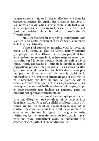 images de ce qui fut, les fluides en déplacement dans les
espaces intérieurs, les esprits des choses et des vivants,
les images de ce qui a lieu, à cette heure, et de tout ce qui
aura lieu jusqu'à la fin, en un mot, la Vie tout entière peut
venir se refléter dans le miroir translucide de
l'imagination.
Mais les facteurs du songe les plus fréquents sont
les clichés du destin personnel et les visites des membres
de la famille spirituelle.
Notre moi central se rattache, vous le savez, au
coeur de l'Univers, au plan du Verbe; nous y sommes
groupés par familles. Chacun de ces groupes, dont tous
les membres se ressemblent, même corporellement, et,
par suite, ont à faire des travaux identiques, suit la même
route. Ainsi, par exemple, l'aîné de la famille à laquelle
j'appartiens possède, en plus parfait, les mêmes facultés
que moi-même; il rencontre des clichés divers, mais plus
tôt que moi; il se peut qu'il ait reçu le cliché de la
tuberculose il y a trente ou cinquante ans et que moi, je
ne le rencontre que dans dix ans. Au point de vue de
Sirius, cet écart est insignifiant; mais si j'étais déjà né sur
terre quand mon chef de file est devenu phtisique, j'ai pu
en rêve ressentir une douleur au poumon, pour me
prévenir de l'épreuve encore lointaine.
On ne rêve donc que des choses qui possèdent en
nous une délégation, une cellule physique ou psychique
de même nature. Pour qu'un cliché m'affecte, il faut qu'il
trouve en moi un point où s'accrocher; le rêve est ce
contact. C'est pour cela que le seul fait d'être averti d'une
épreuve en diminue la rigueur ou augmente notre
résistance; les myriades de petits génies dont le travail
nous fait vivre s'inquiètent alors, se préparent à la
défense et vont partout chercher du secours.
 