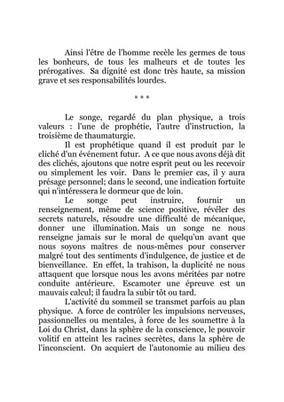 Ainsi l'être de l'homme recèle les germes de tous
les bonheurs, de tous les malheurs et de toutes les
prérogatives. Sa dignité est donc très haute, sa mission
grave et ses responsabilités lourdes.
* * *
Le songe, regardé du plan physique, a trois
valeurs : l'une de prophétie, l'autre d'instruction, la
troisième de thaumaturgie.
Il est prophétique quand il est produit par le
cliché d'un événement futur. A ce que nous avons déjà dit
des clichés, ajoutons que notre esprit peut ou les recevoir
ou simplement les voir. Dans le premier cas, il y aura
présage personnel; dans le second, une indication fortuite
qui n'intéressera le dormeur que de loin.
Le songe peut instruire, fournir un
renseignement, même de science positive, révéler des
secrets naturels, résoudre une difficulté de mécanique,
donner une illumination. Mais un songe ne nous
renseigne jamais sur le moral de quelqu'un avant que
nous soyons maîtres de nous-mêmes pour conserver
malgré tout des sentiments d'indulgence, de justice et de
bienveillance. En effet, la trahison, la duplicité ne nous
attaquent que lorsque nous les avons méritées par notre
conduite antérieure. Escamoter une épreuve est un
mauvais calcul; il faudra la subir tôt ou tard.
L'activité du sommeil se transmet parfois au plan
physique. A force de contrôler les impulsions nerveuses,
passionnelles ou mentales, à force de les soumettre à la
Loi du Christ, dans la sphère de la conscience, le pouvoir
volitif en atteint les racines secrètes, dans la sphère de
l'inconscient. On acquiert de l'autonomie au milieu des
 