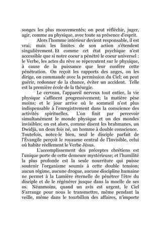 songes les plus mouvementés; on peut réfléchir, juger,
agir, comme au physique, avec toute sa présence d'esprit.
Alors l'homme intérieur devient responsable, il est
vrai; mais les limites de son action s'étendent
singulièrement. Et comme cet état psychique n'est
accessible que si notre coeur a pénétré le coeur universel :
le Verbe, les actes du rêve se répercutent sur le physique,
à cause de la puissance que leur confère cette
pénétration. On reçoit les rapports des anges, on les
dirige, on commande avec la permission du Ciel; on peut
guérir, redonner de la chance, éviter un accident. Telle
est la première école de la théurgie.
Le cerveau, l'appareil nerveux tout entier, la vie
physique s'affinent progressivement; la matière pèse
moins; et le jour arrive où le sommeil n'est plus
indispensable à l'enregistrement dans la conscience des
activités spirituelles. L'on finit par percevoir
simultanément le monde physique et un des mondes
invisibles; on est alors, comme disent les brahmanes, un
Dwidjà, un deux fois né, un homme à double conscience.
Toutefois, notez-le bien, seul le disciple parfait de
l'Évangile perçoit le royaume central de l'Invisible, celui
où habite réellement le Verbe Jésus.
L'accomplissement des préceptes chrétiens est
l'unique porte de cette demeure mystérieuse; et l'humilité
la plus profonde est la seule nourriture qui puisse
soutenir l'organisme soumis à cette double tension;
aucun régime, aucune drogue, aucune discipline humaine
ne permet à la Lumière éternelle de pénétrer l'être du
disciple et de le régénérer jusque dans la moelle de ses
os. Néanmoins, quand un avis est urgent, le Ciel
S'arrange pour nous le transmettre, même pendant la
veille, même dans le tourbillon des affaires, n'importe
 