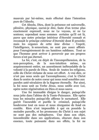 mauvais par lui-même, mais effectué dans l'intention
pure de l'Absolu.
Cet Absolu, Dieu, dont la présence est universelle,
plénière, physique, oserai-je dire, faute d'un terme plus
exactement expressif, nous ne Le voyons, ni ne Le
sentons; cependant nous sommes certains qu'II est là,
parce que notre principe intérieur d'éternité connaît et
reconnaît le principe extérieur d'éternité dont Il procède;
mais les organes de cette âme divine : l'esprit,
l'intelligence, le sensorium, ne sont pas assez affinés
pour l'enregistrement de ces lumières sublimes. Tout ce
que l'homme peut arriver à percevoir par ses propres
forces n'est pas éternel.
La foi, c'est, en dépit de l'incompréhension, de la
non-perception, de la non-intuition même, un
acquiescement entier, un assentiment inébranlable de la
volonté à la parole de Dieu. Seule de toutes les religions,
celle du Christ réclame de nous cet effort. A vrai dire, ce
n'est pas nous seuls qui l'accomplissons; c'est le Christ
dans le centre de notre coeur qui nous rend sensibles aux
paroles anté-séculaires de la Sagesse éternelle. Par ainsi,
la foi nous unit au Verbe Jésus, nous unifie avec Lui,
opère notre régénération en Dieu et nous sauve.
Une foi immuable éloigne le danger, puisqu'elle
nous jette dans l'abîme de la Toute-Puissance. Elle opère
tous les miracles puisqu'elle affirme le surnaturel. Elle
guérit l'incurable et purifie le criminel, puisqu'elle
bouleverse tout en nous et nous réorganise de fond en
comble. Rien n'est impossible à qui en possède la
moindre parcelle, et les promesses du Christ à son sujet
ne sont pas des métaphores. Une dans son objet,
innombrable dans ses applications, obscure dans son
essence, toute puissante dans ses effets, la foi ne
 