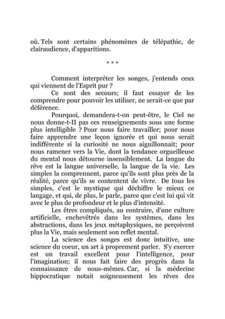 où. Tels sont certains phénomènes de télépathie, de
clairaudience, d'apparitions.
* * *
Comment interpréter les songes, j'entends ceux
qui viennent de l'Esprit pur ?
Ce sont des secours; il faut essayer de les
comprendre pour pouvoir les utiliser, ne serait-ce que par
déférence.
Pourquoi, demandera-t-on peut-être, le Ciel ne
nous donne-t-II pas ces renseignements sous une forme
plus intelligible ? Pour nous faire travailler; pour nous
faire apprendre une leçon ignorée et qui nous serait
indifférente si la curiosité ne nous aiguillonnait; pour
nous ramener vers la Vie, dont la tendance orgueilleuse
du mental nous détourne insensiblement. La langue du
rêve est la langue universelle, la langue de la vie. Les
simples la comprennent, parce qu'ils sont plus près de la
réalité, parce qu'ils se contentent de vivre. De tous les
simples, c'est le mystique qui déchiffre le mieux ce
langage, et qui, de plus, le parle, parce que c'est lui qui vit
avec le plus de profondeur et le plus d'intensité.
Les êtres compliqués, au contraire, d'une culture
artificielle, enchevêtrés dans les systèmes, dans les
abstractions, dans les jeux métaphysiques, ne perçoivent
plus la Vie, mais seulement son reflet mental.
La science des songes est donc intuitive, une
science du coeur, un art à proprement parler. S'y exercer
est un travail excellent pour l'intelligence, pour
l'imagination; il nous fait faire des progrès dans la
connaissance de nous-mêmes. Car, si la médecine
hippocratique notait soigneusement les rêves des
 
