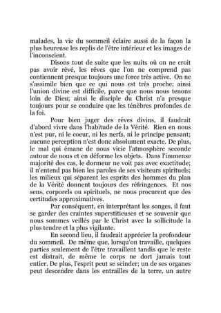 malades, la vie du sommeil éclaire aussi de la façon la
plus heureuse les replis de l'être intérieur et les images de
l'inconscient.
Disons tout de suite que les nuits où on ne croit
pas avoir rêvé, les rêves que l'on ne comprend pas
contiennent presque toujours une force très active. On ne
s'assimile bien que ce qui nous est très proche; ainsi
l'union divine est difficile, parce que nous nous tenons
loin de Dieu; ainsi le disciple du Christ n'a presque
toujours pour se conduire que les ténèbres profondes de
la foi.
Pour bien juger des rêves divins, il faudrait
d'abord vivre dans l'habitude de la Vérité. Rien en nous
n'est pur, ni le coeur, ni les nerfs, ni le principe pensant;
aucune perception n'est donc absolument exacte. De plus,
le mal qui émane de nous vicie l'atmosphère seconde
autour de nous et en déforme les objets. Dans l'immense
majorité des cas, le dormeur ne voit pas avec exactitude;
il n'entend pas bien les paroles de ses visiteurs spirituels;
les milieux qui séparent les esprits des hommes du plan
de la Vérité donnent toujours des réfringences. Et nos
sens, corporels ou spirituels, ne nous procurent que des
certitudes approximatives.
Par conséquent, en interprétant les songes, il faut
se garder des craintes superstitieuses et se souvenir que
nous sommes veillés par le Christ avec la sollicitude la
plus tendre et la plus vigilante.
En second lieu, il faudrait apprécier la profondeur
du sommeil. De même que, lorsqu'on travaille, quelques
parties seulement de l'être travaillent tandis que le reste
est distrait, de même le corps ne dort jamais tout
entier. De plus, l'esprit peut se scinder; un de ses organes
peut descendre dans les entrailles de la terre, un autre
 