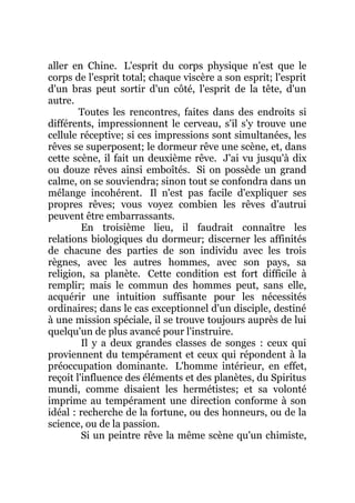 aller en Chine. L'esprit du corps physique n'est que le
corps de l'esprit total; chaque viscère a son esprit; l'esprit
d'un bras peut sortir d'un côté, l'esprit de la tête, d'un
autre.
Toutes les rencontres, faites dans des endroits si
différents, impressionnent le cerveau, s'il s'y trouve une
cellule réceptive; si ces impressions sont simultanées, les
rêves se superposent; le dormeur rêve une scène, et, dans
cette scène, il fait un deuxième rêve. J'ai vu jusqu'à dix
ou douze rêves ainsi emboîtés. Si on possède un grand
calme, on se souviendra; sinon tout se confondra dans un
mélange incohérent. Il n'est pas facile d'expliquer ses
propres rêves; vous voyez combien les rêves d'autrui
peuvent être embarrassants.
En troisième lieu, il faudrait connaître les
relations biologiques du dormeur; discerner les affinités
de chacune des parties de son individu avec les trois
règnes, avec les autres hommes, avec son pays, sa
religion, sa planète. Cette condition est fort difficile à
remplir; mais le commun des hommes peut, sans elle,
acquérir une intuition suffisante pour les nécessités
ordinaires; dans le cas exceptionnel d'un disciple, destiné
à une mission spéciale, il se trouve toujours auprès de lui
quelqu'un de plus avancé pour l'instruire.
Il y a deux grandes classes de songes : ceux qui
proviennent du tempérament et ceux qui répondent à la
préoccupation dominante. L'homme intérieur, en effet,
reçoit l'influence des éléments et des planètes, du Spiritus
mundi, comme disaient les hermétistes; et sa volonté
imprime au tempérament une direction conforme à son
idéal : recherche de la fortune, ou des honneurs, ou de la
science, ou de la passion.
Si un peintre rêve la même scène qu'un chimiste,
 