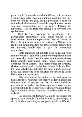 par exemple, le sens de la vision différera; voir un cours
d'eau présage autre chose à un homme politique qu'à une
mère de famille. De plus, chaque personne, à cause de
son individualité même, à cause de la qualité centrale de
son moi, communique avec un centre différent de
l'Invisible. D'où un troisième facteur à la diversité des
symbolismes.
C'est l'évêque Synésius qui mentionne cette
particularité importante. Cela oblige chacun à se
construire un dictionnaire personnel. Mais si l'on suit le
Christ de toutes ses forces, la part de la Nature sera
réduite au minimum, dans ses rêves comme dans toutes
ses activités, tandis que la part du surnaturel
augmentera.
Cette remarque est capitale pour nous, qui nous
sommes voués à l'étude de la Lumière évangélique. Parce
que nous cherchons Dieu à travers nos travaux et nos
tempéraments individuels, nous nous évadons des
domaines de la Nature. Plus notre quête est ardente,
sincère, désintéressée, moins les chaînes de la matière,
les roues astrales, les satellites des dieux ont de prise sur
nous. La flamme de notre dévotion au service de Jésus
libère tous nos organismes.
Dès lors, durant les nuits, ce ne sont plus les
habitants de tel royaume élémentaire, de telle planète qui
viennent nous visiter; ce sont les serviteurs invisibles
particuliers du Verbe. Les forces que nous recevons ne
descendent plus de tel ordre créé; elles arrivent en droite
ligne du monde central vivant de la Lumière, de la Vérité,
de la Vie.
Par conséquent, l'interprétation de nos songes est
spéciale. Elle découle d'une loi primitive, à savoir que la
vie de la Matière est toujours opposée à celle de l'Esprit.
 