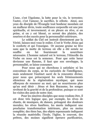 L'une, c'est l'égoïsme, la lutte pour la vie, le terrestre;
l'autre, c'est l'amour, le sacrifice, le céleste. Ainsi, aux
yeux du disciple de l'Évangile tout bonheur mondain est
un malheur divin, toute souffrance corporelle est une joie
spirituelle, et inversement; si on pleure en rêve, si on
peine, si on y est blessé, ce seront des plaisirs, des
sourires et des succès pour la personnalité extérieure.
Le soldat du Ciel est instruit directement par la
Vérité, laissez-moi vous le redire. C'est le Verbe Jésus qui
le conforte et qui l'enseigne. Or aucune graine ne lève
sans que la motte de terreau où elle a été semée ne
souffre en lui fournissant la nourriture
nécessaire. L'homme naturel est le terreau; l'étincelle du
Verbe en nous est la semence. Pour que cette lueur
devienne une flamme, il faut que son enveloppe, la
personnalité, se laisse consumer.
Pour nous qui ne cherchons à satisfaire ni les
convoitises du corps, ni les curiosités de l'intelligence,
mais seulement l'instinct sacré de la rencontre divine;
pour nous que préoccupent les seuls frémissements
silencieux de la régénération mystique; qui nous
efforçons de renoncer au moi; qui ne nourrissons plus
qu'un seul désir : Jésus et Son Royaume, les songes
revêtent de la gravité et de la profondeur, puisque ce sont
les visites des amis de notre Ami.
Pour les sincères disciples que nous voulons être, il
est donc très logique que, par exemple, les rêves de
chants, de musiques, de danses, présagent des douleurs
morales; les rêves funèbres, les morts indiquent une
prochaine transformation intérieure, plus ou moins
complète; des êtres bas, des objets repoussants indiquent
la réussite matérielle; l'école, l'église, le couvent, des
prêtres, des moines signifient épreuve purificatrice,
 