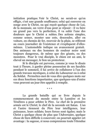 initiation pratique. Voir le Christ, ne serait-ce qu'en
effigie, c'est une grande souffrance; celui qui converse en
songe avec le Christ, ou qui reçoit quelque chose de Lui,
de la monnaie, un verre d'eau peut se réjouir : il va faire
un grand pas vers la perfection, il va subir l'une des
douleurs que le Christ a subies. Des actions simples,
comme semer, monter une cote, descendre, aller en
voiture, en chemin de fer, recevoir de la pluie, se réfèrent
au cours journalier de l'existence et s'expliquent d'elles-
mêmes. L'automobile indique un avancement gratuit.
Des animaux ou des hommes de couleur noire sont
toujours dangereux, de même que des géants, ou des
monstres. Pour le vrai disciple, le chien est un ami, le
cheval un messager, le lion un protecteur.
Si le disciple est parvenu, comme je vous le disais
tout à l'heure, à garder pleine possession de ses facultés
pendant le sommeil, il lui arrive de collaborer à l'un des
grands travaux mystiques, à celui du Laboureur ou à celui
du Soldat. Permettez-moi de vous dire quelques mots sur
ces deux fonctions importantes, que quelques-uns d'entre
vous peuvent un jour être appelés à remplir.
* * *
La grande bataille qui se livre depuis le
commencement du monde entre la Lumière et les
Ténèbres a pour arbitre le Père. Le chef de la première
armée est le Christ; le chef de la seconde est Satan. L'un
et l'autre tiennent du Père leur intelligence, leur
puissance, leurs soldats; leurs forces sont égales; mais le
Christ a quelque chose de plus que l'Adversaire, quelque
chose de bien difficile à concevoir; on pourrait appeler cet
avantage : la sagesse, si nous comprenions toute l'étendue
 