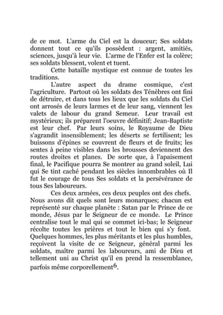 de ce mot. L'arme du Ciel est la douceur; Ses soldats
donnent tout ce qu'ils possèdent : argent, amitiés,
sciences, jusqu'à leur vie. L'arme de l'Enfer est la colère;
ses soldats blessent, volent et tuent.
Cette bataille mystique est connue de toutes les
traditions.
L'autre aspect du drame cosmique, c'est
l'agriculture. Partout où les soldats des Ténèbres ont fini
de détruire, et dans tous les lieux que les soldats du Ciel
ont arrosés de leurs larmes et de leur sang, viennent les
valets de labour du grand Semeur. Leur travail est
mystérieux; ils préparent l'oeuvre définitif; Jean-Baptiste
est leur chef. Par leurs soins, le Royaume de Dieu
s'agrandit insensiblement; les déserts se fertilisent; les
buissons d'épines se couvrent de fleurs et de fruits; les
sentes à peine visibles dans les brousses deviennent des
routes droites et planes. De sorte que, à l'apaisement
final, le Pacifique pourra Se montrer au grand soleil, Lui
qui Se tint caché pendant les siècles innombrables où Il
fut le courage de tous Ses soldats et la persévérance de
tous Ses laboureurs.
Ces deux armées, ces deux peuples ont des chefs.
Nous avons dit quels sont leurs monarques; chacun est
représenté sur chaque planète : Satan par le Prince de ce
monde, Jésus par le Seigneur de ce monde. Le Prince
centralise tout le mal qui se commet ici-bas; le Seigneur
récolte toutes les prières et tout le bien qui s'y font.
Quelques hommes, les plus méritants et les plus humbles,
reçoivent la visite de ce Seigneur, général parmi les
soldats, maître parmi les laboureurs, ami de Dieu et
tellement uni au Christ qu'il en prend la ressemblance,
parfois même corporellement6.
 