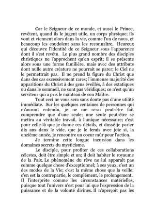 Car le Seigneur de ce monde, et aussi le Prince,
revêtent, quand ils le jugent utile, un corps physique; ils
vont et viennent alors dans la vie, comme l'un de nous, et
beaucoup les coudoient sans les reconnaître. Heureux
qui découvre l'identité de ce Seigneur sous l'apparence
dont il s'est revêtu. Le plus grand nombre des disciples
christiques ne l'approchent qu'en esprit; il se présente
alors sous une forme familière, mais avec des attributs
dont nulle autre créature ne pourrait se parer; le Ciel ne
le permettrait pas. Il ne prend la figure du Christ que
dans des cas excessivement rares; l'immense majorité des
apparitions du Christ à des gens éveillés, à des extatiques
ou dans le sommeil, ne sont pas véridiques; ce n'est qu'un
serviteur qui a pris le manteau de son Maître.
Tout ceci ne vous sera sans doute pas d'une utilité
immédiate. Sur les quelques centaines de personnes qui
m'auront entendu, je ne me serai peut-être fait
comprendre que d'une seule; une seule peut-être se
mettra au véritable travail, à l'unique nécessaire; c'est
pour celle-là que je donne ces détails, et dussé-je parler
dix ans dans le vide, que je le ferais avec joie si, la
onzième année, je rencontre un coeur mûr pour l'action.
Je termine cette longue incursion dans les
domaines secrets du mysticisme.
Le disciple, pour profiter de ces collaborations
célestes, doit être simple et un; il doit habiter le royaume
de la Paix. Le phénomène du rêve ne lui apparaît pas
comme quelque chose d'exceptionnel; à ses yeux, c'est un
des modes de la Vie; c'est la même chose que la veille;
c'en est la contrepartie, le complément, le prolongement.
Il l'interprète comme les circonstances matérielles,
puisque tout l'univers n'est pour lui que l'expression de la
puissance et de la volonté divines. Il n'aperçoit pas les
 