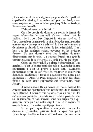 pieux monte alors aux régions les plus élevées qu'il est
capable d'atteindre; il en redescend pour le réveil; mais,
sans préparation, il ne montera pas jusqu'à la limite de sa
force ascensionnelle.
D'abord, comment dormir ?
On a le devoir de donner au corps le temps de
repos nécessaire. Le sommeil d'avant minuit est le
meilleur. Le lit doit être disposé la tête au nord ou à
l'est. La couleur générale de la chambre, des tentures, des
couvertures donne plus de calme si le bleu ou le mauve y
dominent et plus de force si c'est le jaune impérial. Il est
bon que les fenêtres soient ouvertes et les rideaux
fermés. Ne pas dormir avec une lumière donnant
directement sur la tête. Un souper frugal, une grande
propreté avant de se mettre au lit, voilà pour le matériel.
Quant au spirituel, il y a deux préparations; l'une
générale : c'est la bonne conduite selon l'Évangile; l'autre
immédiate : c'est la prière à Dieu seul. L'Oraison
dominicale suffit, si l'on veut en modifier la quatrième
demande, en disant : « Donnez-nous cette nuit notre pain
quotidien ». Alors le Père, Seigneur de tous les êtres,
même de ceux dont l'approche est redoutable, nous
écoute.
Il nous envoie Sa clémence en nous évitant les
contaminations spirituelles que nos fautes de la journée
nous attirent. Il nous envoie Sa protection en écartant les
entreprises possibles de certains invisibles parasitaires.
Sa miséricorde et Son secours sont des anges réels qui
assurent l'intégrité de notre esprit vital et le commerce
avec la Lumière de notre esprit psychique.
Le « pain quotidien » comporte toutes les
demandes possibles, puisque tout ce que l'on peut
recevoir spirituellement nourrit quelqu'un de nos corps
 