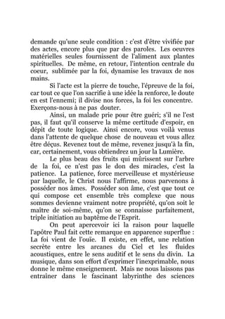 demande qu'une seule condition : c'est d'être vivifiée par
des actes, encore plus que par des paroles. Les oeuvres
matérielles seules fournissent de l'aliment aux plantes
spirituelles. De même, en retour, l'intention centrale du
coeur, sublimée par la foi, dynamise les travaux de nos
mains.
Si l'acte est la pierre de touche, l'épreuve de la foi,
car tout ce que l'on sacrifie à une idée la renforce, le doute
en est l'ennemi; il divise nos forces, la foi les concentre.
Exerçons-nous à ne pas douter.
Ainsi, un malade prie pour être guéri; s'il ne l'est
pas, il faut qu'il conserve la même certitude d'espoir, en
dépit de toute logique. Ainsi encore, vous voilà venus
dans l'attente de quelque chose de nouveau et vous allez
être déçus. Revenez tout de même, revenez jusqu'à la fin,
car, certainement, vous obtiendrez un jour la Lumière.
Le plus beau des fruits qui mûrissent sur l'arbre
de la foi, ce n'est pas le don des miracles, c'est la
patience. La patience, force merveilleuse et mystérieuse
par laquelle, le Christ nous l'affirme, nous parvenons à
posséder nos âmes. Posséder son âme, c'est que tout ce
qui compose cet ensemble très complexe que nous
sommes devienne vraiment notre propriété, qu'on soit le
maître de soi-même, qu'on se connaisse parfaitement,
triple initiation au baptême de l'Esprit.
On peut apercevoir ici la raison pour laquelle
l'apôtre Paul fait cette remarque en apparence superflue :
La foi vient de l'ouïe. Il existe, en effet, une relation
secrète entre les arcanes du Ciel et les fluides
acoustiques, entre le sens auditif et le sens du divin. La
musique, dans son effort d'exprimer l'inexprimable, nous
donne le même enseignement. Mais ne nous laissons pas
entraîner dans le fascinant labyrinthe des sciences
 