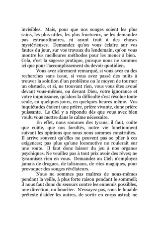 invisibles. Mais, pour que nos songes soient les plus
sains, les plus utiles, les plus fructueux, ne les demandez
pas extraordinaires, ni ayant trait à des choses
mystérieuses. Demandez qu'on vous éclaire sur vos
fautes du jour, sur vos travaux du lendemain, qu'on vous
montre les meilleures méthodes pour les mener à bien.
Cela, c'est la sagesse pratique, puisque nous ne sommes
ici que pour l'accomplissement du devoir quotidien.
Vous avez sûrement remarqué, si vous avez eu des
recherches sans issue, si vous avez passé des nuits à
trouver la solution d'un problème ou le moyen de tourner
un obstacle, et si, ne trouvant rien, vous vous êtes avoué
devant vous-mêmes, ou devant Dieu, votre ignorance et
votre impuissance, qu'alors la difficulté s'est résolue toute
seule, en quelques jours, en quelques heures même. Vos
inquiétudes étaient une prière, prière vivante, donc prière
puissante. Le Ciel y a répondu dès que vous avez bien
voulu vous mettre dans le calme nécessaire.
En effet, nous sommes des tyrans; il faut, coûte
que coûte, que nos facultés, notre vie fonctionnent
suivant les opinions que nous nous sommes construites.
Il arrive souvent qu'elles ne peuvent pas se plier à ces
exigences; pas plus qu'une locomotive ne roulerait sur
une route. Il faut donc laisser du jeu à nos organes
psychiques. Ne veuillez pas à tout prix avoir des rêves; ne
tyrannisez rien en vous. Demandez au Ciel; n'employez
jamais de drogues, de talismans, de rites magiques, pour
provoquer des songes révélateurs.
Nous ne sommes pas maîtres de nous-mêmes
pendant la veille, à plus forte raison pendant le sommeil;
il nous faut donc du secours contre les ennemis possibles,
une direction, un bouclier. N'essayez pas, sous le louable
prétexte d'aider les autres, de sortir en corps astral; ne
 