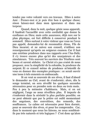 tendez pas votre volonté vers ces travaux. Dites à notre
Ami : Prenez-moi si je puis être bon à quelque chose;
sinon laissez-moi dans mon ignorance et dans ma
torpeur.
Quand, dans la nuit, quelque génie nous apparaît,
il faudrait l'accueillir avec cette cordialité que donne la
confiance en Dieu; mais cette assurance, déjà rare sur le
plan physique, est fort difficile à conserver pendant le
sommeil. Dites surtout à votre visiteur que vous ne l'avez
pas appelé, demandez-lui de reconnaître Jésus, Fils de
Dieu incarné; et ne suivez son conseil, n'utilisez son
renseignement qu'après un soigneux examen. Car il faut
une extrême prudence dans nos rapports avec l'Au-Delà;
il s'y trouve encore plus qu'ici des usurpateurs et des
simulateurs. Très souvent les ouvriers des Ténèbres sont
beaux et savent séduire. Le Christ n'a pas craint de nous
proposer, avec la simplicité de la colombe, la prudence du
serpent. Et ce conseil même de prudence m'interdit de
vous en donner des exemples pratiques : ce serait ouvrir
une issue à tels ennemis en embuscade.
Si on veut se souvenir de ses rêves, il faut d'abord
le demander au Ciel, avant de s'endormir; alors, dès le
songe terminé, on sera réveillé les quelques secondes
nécessaires pour en prendre note en deux ou trois mots.
Peu à peu la mémoire s'habituera. Mais, si on est
négligent, l'ange ne nous réveillera plus. Il importe de
s'endormir dans la sérénité la plus parfaite possible; on
ne peut obtenir que par la prière cet oubli momentané
des angoisses, des convoitises, des remords, des
souffrances. Le calme est nécessaire pour bien dormir,
pour se souvenir des rêves, et pour les comprendre. Car,
dans le moment que nous les faisons, ne nous semblent-
ils pas très naturels et très logiques ? C'est donc qu'alors
 