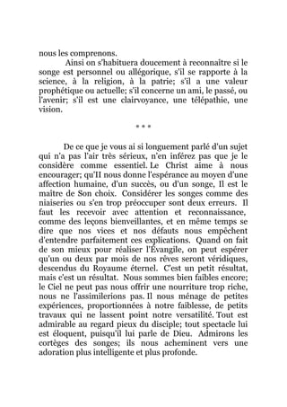 nous les comprenons.
Ainsi on s'habituera doucement à reconnaître si le
songe est personnel ou allégorique, s'il se rapporte à la
science, à la religion, à la patrie; s'il a une valeur
prophétique ou actuelle; s'il concerne un ami, le passé, ou
l'avenir; s'il est une clairvoyance, une télépathie, une
vision.
* * *
De ce que je vous ai si longuement parlé d'un sujet
qui n'a pas l'air très sérieux, n'en inférez pas que je le
considère comme essentiel. Le Christ aime à nous
encourager; qu'II nous donne l'espérance au moyen d'une
affection humaine, d'un succès, ou d'un songe, Il est le
maître de Son choix. Considérer les songes comme des
niaiseries ou s'en trop préoccuper sont deux erreurs. Il
faut les recevoir avec attention et reconnaissance,
comme des leçons bienveillantes, et en même temps se
dire que nos vices et nos défauts nous empêchent
d'entendre parfaitement ces explications. Quand on fait
de son mieux pour réaliser l'Évangile, on peut espérer
qu'un ou deux par mois de nos rêves seront véridiques,
descendus du Royaume éternel. C'est un petit résultat,
mais c'est un résultat. Nous sommes bien faibles encore;
le Ciel ne peut pas nous offrir une nourriture trop riche,
nous ne l'assimilerions pas. Il nous ménage de petites
expériences, proportionnées à notre faiblesse, de petits
travaux qui ne lassent point notre versatilité. Tout est
admirable au regard pieux du disciple; tout spectacle lui
est éloquent, puisqu'il lui parle de Dieu. Admirons les
cortèges des songes; ils nous acheminent vers une
adoration plus intelligente et plus profonde.
 