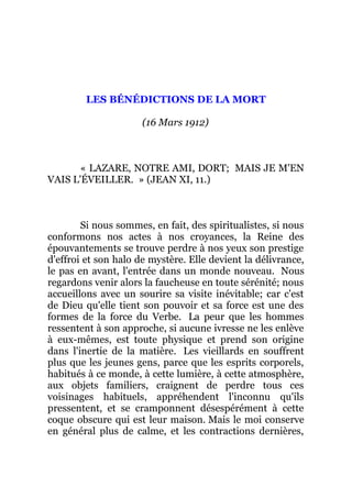 LES BÉNÉDICTIONS DE LA MORT
(16 Mars 1912)
« LAZARE, NOTRE AMI, DORT; MAIS JE M'EN
VAIS L'ÉVEILLER. » (JEAN XI, 11.)
Si nous sommes, en fait, des spiritualistes, si nous
conformons nos actes à nos croyances, la Reine des
épouvantements se trouve perdre à nos yeux son prestige
d'effroi et son halo de mystère. Elle devient la délivrance,
le pas en avant, l'entrée dans un monde nouveau. Nous
regardons venir alors la faucheuse en toute sérénité; nous
accueillons avec un sourire sa visite inévitable; car c'est
de Dieu qu'elle tient son pouvoir et sa force est une des
formes de la force du Verbe. La peur que les hommes
ressentent à son approche, si aucune ivresse ne les enlève
à eux-mêmes, est toute physique et prend son origine
dans l'inertie de la matière. Les vieillards en souffrent
plus que les jeunes gens, parce que les esprits corporels,
habitués à ce monde, à cette lumière, à cette atmosphère,
aux objets familiers, craignent de perdre tous ces
voisinages habituels, appréhendent l'inconnu qu'ils
pressentent, et se cramponnent désespérément à cette
coque obscure qui est leur maison. Mais le moi conserve
en général plus de calme, et les contractions dernières,
 
