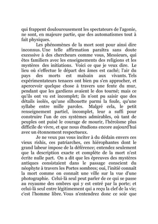 qui frappent douloureusement les spectateurs de l'agonie,
ne sont, en majeure partie, que des automatismes tout à
fait physiques.
Les phénomènes de la mort sont pour ainsi dire
inconnus. Une telle affirmation paraîtra sans doute
excessive à des chercheurs comme vous, Messieurs, qui
êtes familiers avec les enseignements des religions et les
mystères des initiations. Voici ce que je veux dire. Le
lieu où s'effectue le départ des âmes est caché; l'air du
pays des morts est malsain aux vivants. Tels
expérimentateurs tenaces ont bien pu s'en approcher, et
apercevoir quelque chose à travers une fente du mur,
pendant que les gardiens avaient le dos tourné; mais ce
qu'ils ont vu est incomplet; ils n'ont pu saisir que des
détails isolés, qu'une silhouette parmi la foule, qu'une
syllabe entre mille paroles. Malgré cela, le petit
renseignement partiel, incomplet, leur a suffi pour
construire l'un de ces systèmes admirables, où tant de
peuples ont puisé le courage de mourir, l'héroïsme plus
difficile de vivre, et que nous étudions encore aujourd'hui
avec un étonnement respectueux.
Je ne veux pas vous inciter à du dédain envers ces
vieux rishis, ces patriarches, ces hiérophantes dont le
grand labeur impose de la déférence; entendez seulement
que la description exacte et complète de la mort n'est
écrite nulle part. On a dit que les épreuves des mystères
antiques consistaient dans le passage conscient du
néophyte à travers les Portes sombres; oui, l'initié connaît
la mort comme on connaît une ville sur la vue d'une
photographie. Celui-là seul peut parler de ce qui se passe
au royaume des ombres qui y est entré par la porte; et
celui-là seul entre légitimement qui a reçu la clef de la vie;
c'est l'homme libre. Vous n'entendrez donc ce soir que
 