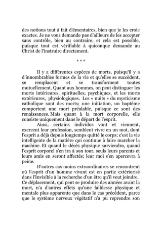 des notions tout à fait élémentaires, bien que je les croie
exactes. Je ne vous demande pas d'ailleurs de les accepter
sans contrôle, bien au contraire; et cela est possible,
puisque tout est vérifiable à quiconque demande au
Christ de l'instruire directement.
* * *
Il y a différentes espèces de morts, puisqu'il y a
d'innombrables formes de la vie et qu'elles se succèdent,
se remplacent et se transforment toutes
mutuellement. Quant aux hommes, on peut distinguer les
morts intérieures, spirituelles, psychiques, et les morts
extérieures, physiologiques. Les « nuits » du mysticisme
catholique sont des morts; une initiation, un baptême
comportent une mort préalable, puisque ce sont des
renaissances. Mais quant à la mort corporelle, elle
consiste uniquement dans le départ de l'esprit.
Ainsi, certains individus vont et viennent,
exercent leur profession, semblent vivre en un mot, dont
l'esprit a déjà depuis longtemps quitté le corps; c'est la vie
intelligente de la matière qui continue à faire marcher la
machine. Et quand le décès physique surviendra, quand
l'esprit corporel s'en ira à son tour, seuls leurs parents et
leurs amis en seront affectés; leur moi s'en apercevra à
peine.
D'autres cas moins extraordinaires se rencontrent
où l'esprit d'un homme vivant est en partie extériorisé
dans l'Invisible à la recherche d'un être qu'il veut joindre.
Ce déplacement, qui peut se produire des années avant la
mort, n'a d'autres effets qu'une faiblesse physique et
mentale plus apparente que dans le cas précédent, parce
que le système nerveux végétatif n'a pu reprendre son
 
