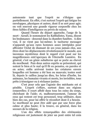 autonomie tant que l'esprit ne s'éloigne que
partiellement. En effet, c'est surtout l'esprit qui fatigue les
enveloppes, physiques et autres, dont il se sert pour agir;
on voit souvent une grande vigueur corporelle chez les
êtres faibles d'intelligence ou privés de raison.
Quand l'heure du départ approche, l'ange de la
mort - Azraël, le nommaient les Kabbalistes, Yama, disent
les brahmanes - descend dans la chambre funèbre. A dire
vrai, il ne vient pas lui-même; le taciturne messager
n'apparaît qu'aux rares hommes assez intrépides pour
affronter l'éclat de diamant de ses yeux jamais clos, aux
êtres dont les déplacements révolutionnent le monde, aux
inconnus mystérieux dont le regard s'est posé sur les
magnificences entr'aperçues de l'éternelle Lumière. En
général, c'est un génie subalterne qui se porte au chevet
du moribond. Puis deux autres esprits se présentent, qui
notent le bien et le mal qu'il fit en pensées, en paroles et
en actes; enfin arrivent toutes les créatures envers
lesquelles cet homme a été bon ou mauvais; toutes sont
là, depuis le caillou jusqu'au dieu, les brins d'herbe, les
animaux, les humains vivants et morts, les invisibles, tous
prêts à témoigner ou à réclamer justice.
C'est pour cela que l'agonie des méchants est si
pénible. L'esprit s'effare, surtout dans ses régions
corporelles; il court affolé dans tous les coins du corps,
cherchant de l'aide; et, malheureusement, l'amour de
ceux qui restent est trop personnel, trop utilitaire, dans
bien des cas, pour lui offrir le réconfort dont il a besoin.
Le moribond ne peut être aidé que par une force plus
calme et plus haute; il la trouve, en général, dans les
secours de la religion.
L'un des effets remarquables des cérémonies
religieuses est justement de jeter un pont entre tel coin
 