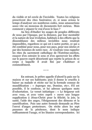 du visible et tel cercle de l'invisible. Toutes les religions
prescrivent des rites funéraires; et, si nous avions le
temps d'analyser ces nombreux codes, nous amasserions
assez vite un monceau de documents fort curieux. Mais
comment y séparer le vrai d'avec le faux ?
Au lieu d'étudier les usages de peuples différents
de nous par l'époque, par la distance, par leur mentalité
et la nature de leur évolution, habitués à des efforts que la
dissemblance des milieux invisibles nous rendrait
impossibles, regardons ce qui est à notre portée, ce qui a
été combiné pour nous, pour nos pays, pour nos siècles et
par des hommes de notre race. Je voudrais vous rappeler
les rites du sacrement catholique de l'Extrême-onction,
essayer d'en extraire le sens et d'en apercevoir les effets
sur le pauvre esprit désorienté que rejette la prison de ce
corps à laquelle il avait fini par s'habituer si
commodément.
* * *
En entrant, le prêtre appelle d'abord la paix sur la
maison et sur ses habitants; puis il donne le crucifix à
baiser au malade et récite sur lui la formule connue de
mundification : « Asperges me, Domine, etc». S'il est
possible, il le confesse, et lui adresse quelques mots
d'exhortation. Le verset initiatique : « Le Seigneur soit
avec vous, et avec votre esprit » ouvre une longue
supplication à Jésus-Christ pour la félicité, la joie, la
santé, l'aide des anges, l'éloignement des démons et la
sanctification. Puis une autre formule demande au Père
l'envoi d'anges protecteurs. On récite alors les sept
psaumes de la pénitence, dont le nom indique
suffisamment l'usage, et les litanies correspondantes. Ici
 