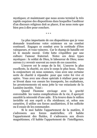 mystiques; et maintenant que nous avons terminé la très
rapide esquisse des dispositions dans lesquelles l'auditeur
d'un discours religieux doit se placer, il ne nous reste que
bien peu à dire pour conclure.
* * *
La plus importante de ces dispositions que je vous
demande transforme votre existence en un combat
continuel. Engagez ce combat avec la certitude d'être
vainqueurs, et vous vaincrez. Car le champ de bataille est
ici le monde moral. Cette lutte s'équilibre par une
culture: l'amour fraternel. Notez ces deux types
mystiques : le soldat de Dieu, le laboureur de Dieu; nous
aurons à y revenir souvent au cours de ces causeries.
L'oeuvre est le corps de la foi. L'oeuvre la plus
excellente, la charité, en sera le corps le plus beau. Dans
la conjoncture où nous sommes, vous avez une certaine
sorte de charité à répandre pour que votre foi vive et
opère. Vous avez une chose spéciale à réaliser pour que
se lèvent dans vos coeurs les transports, les exaltations,
les prosternements où nous jette la vue extasiante de la
Lumière incréée. Voici :
Quand l'homme envisage avec la gravité
convenable les vastes complications de la vie, il aperçoit
aussitôt la nécessité d'une aide. Il la trouve dans le milieu
invisible où son esprit a élu résidence; et, selon son
caractère, il utilise ces forces auxiliatrices, il les sollicite
ou il essaie de les commander.
Si le moi habite l'appartement de la matière, il
s'adressera aux forces matérielles; s'il habite
l'appartement des fluides, il s'adressera aux divers
magnétismes; s'il habite l'appartement de l'intelligence,
 