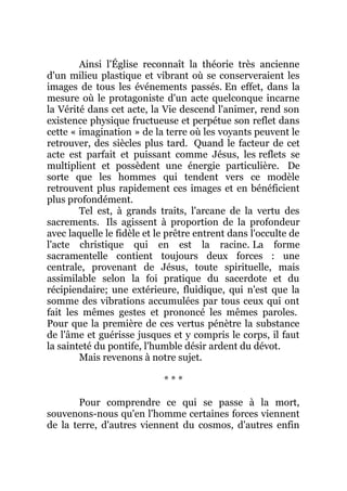 Ainsi l'Église reconnaît la théorie très ancienne
d'un milieu plastique et vibrant où se conserveraient les
images de tous les événements passés. En effet, dans la
mesure où le protagoniste d'un acte quelconque incarne
la Vérité dans cet acte, la Vie descend l'animer, rend son
existence physique fructueuse et perpétue son reflet dans
cette « imagination » de la terre où les voyants peuvent le
retrouver, des siècles plus tard. Quand le facteur de cet
acte est parfait et puissant comme Jésus, les reflets se
multiplient et possèdent une énergie particulière. De
sorte que les hommes qui tendent vers ce modèle
retrouvent plus rapidement ces images et en bénéficient
plus profondément.
Tel est, à grands traits, l'arcane de la vertu des
sacrements. Ils agissent à proportion de la profondeur
avec laquelle le fidèle et le prêtre entrent dans l'occulte de
l'acte christique qui en est la racine. La forme
sacramentelle contient toujours deux forces : une
centrale, provenant de Jésus, toute spirituelle, mais
assimilable selon la foi pratique du sacerdote et du
récipiendaire; une extérieure, fluidique, qui n'est que la
somme des vibrations accumulées par tous ceux qui ont
fait les mêmes gestes et prononcé les mêmes paroles.
Pour que la première de ces vertus pénètre la substance
de l'âme et guérisse jusques et y compris le corps, il faut
la sainteté du pontife, l'humble désir ardent du dévot.
Mais revenons à notre sujet.
* * *
Pour comprendre ce qui se passe à la mort,
souvenons-nous qu'en l'homme certaines forces viennent
de la terre, d'autres viennent du cosmos, d'autres enfin
 