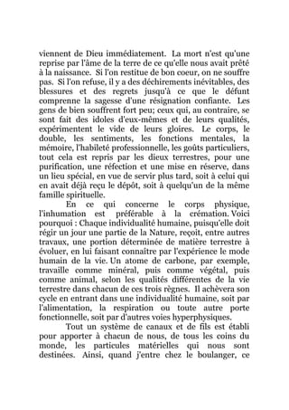 viennent de Dieu immédiatement. La mort n'est qu'une
reprise par l'âme de la terre de ce qu'elle nous avait prêté
à la naissance. Si l'on restitue de bon coeur, on ne souffre
pas. Si l'on refuse, il y a des déchirements inévitables, des
blessures et des regrets jusqu'à ce que le défunt
comprenne la sagesse d'une résignation confiante. Les
gens de bien souffrent fort peu; ceux qui, au contraire, se
sont fait des idoles d'eux-mêmes et de leurs qualités,
expérimentent le vide de leurs gloires. Le corps, le
double, les sentiments, les fonctions mentales, la
mémoire, l'habileté professionnelle, les goûts particuliers,
tout cela est repris par les dieux terrestres, pour une
purification, une réfection et une mise en réserve, dans
un lieu spécial, en vue de servir plus tard, soit à celui qui
en avait déjà reçu le dépôt, soit à quelqu'un de la même
famille spirituelle.
En ce qui concerne le corps physique,
l'inhumation est préférable à la crémation. Voici
pourquoi : Chaque individualité humaine, puisqu'elle doit
régir un jour une partie de la Nature, reçoit, entre autres
travaux, une portion déterminée de matière terrestre à
évoluer, en lui faisant connaître par l'expérience le mode
humain de la vie. Un atome de carbone, par exemple,
travaille comme minéral, puis comme végétal, puis
comme animal, selon les qualités différentes de la vie
terrestre dans chacun de ces trois règnes. Il achèvera son
cycle en entrant dans une individualité humaine, soit par
l'alimentation, la respiration ou toute autre porte
fonctionnelle, soit par d'autres voies hyperphysiques.
Tout un système de canaux et de fils est établi
pour apporter à chacun de nous, de tous les coins du
monde, les particules matérielles qui nous sont
destinées. Ainsi, quand j'entre chez le boulanger, ce
 
