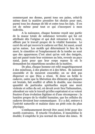 commerçant me donne, parmi tous ses pains, celui-là
même dont la matière première fut choisie pour moi,
parmi tous les champs de blé et entre tous les épis. Il en
est de même pour tout ce qui s'incorpore à mon
individu.
A la naissance, chaque homme reçoit une partie
de la masse totale de substance terrestre qui lui est
attribuée dès l'origine et qui doit retourner à la terre,
affinée par le travail propre de la vitalité humaine. Le
carré du sol qui recevra le cadavre est fixé, lui aussi, avant
qu'on naisse. Les motifs qui déterminent le lieu de la
mort, le cimetière et l'emplacement de la tombe ne sont
que des apparences. C'est ainsi qu'on voit des émigrés,
qui ont passé toute leur existence au loin, revenir au pays
natal, juste pour que leur corps repose là où le
demandent les répartitions occultes de la matière.
De plus, chaque homme est relié magnétiquement
à des minéraux, à des plantes et à des bêtes. Ils naissent
ensemble et ils meurent ensemble; on ne doit pas
disperser ce que Dieu a réuni. Si donc on brûle le
cadavre, outre que la libération des éléments psychiques
est brutale, fait souffrir et affole le double, une énorme
quantité de particules spirituelles reçoit une mort
violente et celles du sol, où devait avoir lieu l'inhumation,
attendent en vain le travail qu'elles espéraient et se voient
frustrer d'une évolution légitime et d'une récompense : la
lumière propre de la vitalité humaine, que les cellules du
cadavre devaient leur communiquer. Il y a dol, entrave à
l'activité naturelle et malaise dans un petit coin du plan
physique.
L'embaumement devrait être aussi évité pour des
motifs contraires. Il retarde l'évolution, il immobilise le
double; il empêche le jeu normal du retour des âmes. Si
 