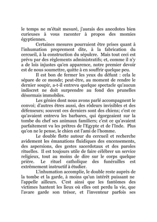le temps ne m'était mesuré, j'aurais des anecdotes bien
curieuses à vous raconter à propos des momies
égyptiennes.
Certaines mesures pourraient être prises quant à
l'inhumation proprement dite, à la fabrication du
cercueil, à la construction du sépulcre. Mais tout ceci est
prévu par des règlements administratifs; et, comme il n'y
a de lois injustes qu'en apparence, notre premier devoir
est de nous soumettre, quitte à en souffrir quelque peu.
Il est bon de fermer les yeux du défunt : cela le
sépare de ce monde; peut-être, au moment de rendre le
dernier soupir, a-t-il entrevu quelque spectacle qu'aucun
indiscret ne doit surprendre au fond des prunelles
désormais immobiles.
Les génies dont nous avons parlé accompagnent le
convoi; d'autres êtres aussi, des rôdeurs invisibles et des
défenseurs; souvent ces derniers sont des chiens; c'est ce
qu'avaient entrevu les barbares, qui égorgeaient sur la
tombe du chef ses animaux familiers; c'est ce qu'avaient
parfaitement vu les prêtres de l'Egypte et de l'Inde. Plus
qu'on ne le pense, le chien est l'ami de l'homme.
Le double flotte autour du cercueil et recherche
avidement les émanations fluidiques des encensements,
des aspersions, des gestes sacerdotaux et des paroles
rituelles. Il est toujours utile de faire célébrer un service
religieux, tout au moins de dire sur le corps quelque
prière. Le rituel catholique des funérailles est
extrêmement instructif à étudier.
L'inhumation accomplie, le double reste auprès de
la tombe et la garde, à moins qu'un intérêt puissant ne
l'appelle ailleurs. C'est ainsi que les fantômes des
victimes hantent les lieux où elles ont perdu la vie, que
l'avare garde son trésor, et l'inventeur parfois ses
 