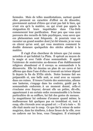 formules. Mais de telles manifestations, surtout quand
elles prennent un caractère d'effroi ou de désordre,
proviennent surtout d'êtres qui n'ont pas fait le bien, qui
n'ont cru qu'à la matière, ou qui n'ont pas appris la
résignation. Et leurs inquiétudes dans l'Au-Delà
commencent leur purification. Pour peu que vous ayez
parcouru des recueils de faits psychiques, vous savez que
ces phénomènes sont fréquents. Je pourrais vous en
raconter un grand nombre dont j'ai été témoin; je ne vous
en citerai qu'un seul, qui vous montrera comment le
double demeure quelquefois des siècles attaché à la
matière.
Il s'agit d'un chercheur de trésors que j'ai connu
autrefois et qui habitait La Plata. Il opérait au moyen de
la magie et avec l'aide d'une somnambule. Il apprit
l'existence de souterrains au-dessous d'un établissement
religieux abandonné et il envoya sa somnambule à la
découverte. Elle lui dessina un plan de ces caves et lui
affirma que dans l'une d'elles se trouvait un trésor déposé
là depuis la fin du XVIIe siècle. Notre homme fait ses
préparatifs et, une belle nuit, se rend avec sa voyante
dans ces ruines. Il trouve l'entrée des souterrains, allume
une lanterne, s'engage dans les couloirs, guidé par la
somnambule endormie. A un moment donné, celle-ci
s'exclame avec frayeur; devant elle un prêtre, dit-elle,
appartenant à un certain ordre reconnaissable à la forme
particulière de sa coiffure, lui fait des gestes de menace.
Le magnétiseur lui ordonne d'avancer quand même; la
malheureuse fait quelques pas en tremblant et, tout à
coup, elle s'écroule avec un grand cri : « Il m'a tuée ». Et
elle était morte sur le coup. Ce que fut le retour de notre
magicien, dans les ténèbres, à deux lieues de la ville, avec
un cadavre sur les bras, vous l'imaginez. Il n'entreprit
 