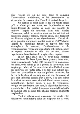 elles restent ici; on ne peut donc se souvenir
d'incarnations antérieures, et les paramnésies ne
viennent ni du cerveau, ni ne l'intellect, mais de l'esprit.
Ce dernier se rend dans le lieu où réside l'idéal
qu'il a adoré par ses actes, ses inquiétudes et ses
désirs. L'esprit du peintre va dans une planète de
lumière; l'esprit du musicien dans une planète
d'harmonie; celui du menteur dans un lieu où tout est
déception. Chaque paradis, chaque enfer, que décrivent
les diverses religions, existe objectivement. L'esprit du
vieux guerrier scandinave montait dans un réel Walhalla;
l'esprit du catholique fervent se repose dans une
atmosphère de douceur, d'enthousiasme et de
reconnaissance; l'esprit du faux adepte est enchaîné dans
un espace immobile et vide. En un mot, chacun
expérimente la réalisation de ses plus chers espoirs.
Il est donc exact que, si nous nous sommes
montrés bons fils, bons époux, bons parents, bons amis,
nous retrouvons de l'autre côté nos ancêtres, nos aimés,
nos amis, ceux même qu'on a perdus de vue depuis bien
longtemps. Mais, si l'on veut éviter des désillusions ou
des surprises de l'autre côté, il ne faut pas oublier que,
dans nos sympathies et nos antipathies terrestres, les
forces de la chair et du sang entrent pour beaucoup et
que, leur influence cessant par la mort, il se peut qu'un
être adoré devienne assez vite indifférent ou un ennemi,
sympathique. Parfois aussi, je dois le reconnaître,
lorsque nos sentiments sont purs, la séparation les exalte,
les sublimise et les conduit jusqu'aux immortelles clartés
de l'Amour vrai, de celui dont chaque sacrifice augmente
la splendeur.
Tout se balance dans le cosmos. Les morts et les
naissances s'équilibrent; celui qui disparaît de la terre,
 