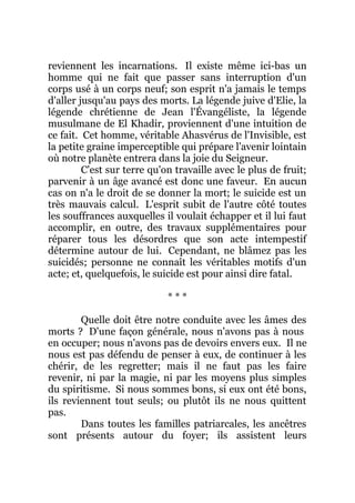 reviennent les incarnations. Il existe même ici-bas un
homme qui ne fait que passer sans interruption d'un
corps usé à un corps neuf; son esprit n'a jamais le temps
d'aller jusqu'au pays des morts. La légende juive d'Elie, la
légende chrétienne de Jean l'Évangéliste, la légende
musulmane de El Khadir, proviennent d'une intuition de
ce fait. Cet homme, véritable Ahasvérus de l'Invisible, est
la petite graine imperceptible qui prépare l'avenir lointain
où notre planète entrera dans la joie du Seigneur.
C'est sur terre qu'on travaille avec le plus de fruit;
parvenir à un âge avancé est donc une faveur. En aucun
cas on n'a le droit de se donner la mort; le suicide est un
très mauvais calcul. L'esprit subit de l'autre côté toutes
les souffrances auxquelles il voulait échapper et il lui faut
accomplir, en outre, des travaux supplémentaires pour
réparer tous les désordres que son acte intempestif
détermine autour de lui. Cependant, ne blâmez pas les
suicidés; personne ne connaît les véritables motifs d'un
acte; et, quelquefois, le suicide est pour ainsi dire fatal.
* * *
Quelle doit être notre conduite avec les âmes des
morts ? D'une façon générale, nous n'avons pas à nous
en occuper; nous n'avons pas de devoirs envers eux. Il ne
nous est pas défendu de penser à eux, de continuer à les
chérir, de les regretter; mais il ne faut pas les faire
revenir, ni par la magie, ni par les moyens plus simples
du spiritisme. Si nous sommes bons, si eux ont été bons,
ils reviennent tout seuls; ou plutôt ils ne nous quittent
pas.
Dans toutes les familles patriarcales, les ancêtres
sont présents autour du foyer; ils assistent leurs
 