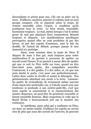 descendants et prient pour eux, s'ils ont su prier sur la
terre. D'ailleurs, ancêtres, parents et enfants sont un seul
groupe compact; s'ils se séparent selon le corps, ils
restent ensemble selon l'esprit, à condition qu'ils
pratiquent tous la vertu. Le bien réunit, ressemble,
harmonise toujours. Le mal, même lorsque c'est le même
genre de mal que plusieurs êtres commettent, désunit
toujours et disperse. Les manifestations psychiques
provoquées, quand elles ne sont produites ni par des
larves, ni par des esprits d'animaux, sont le fait du
double, de l'astral du défunt; presque jamais le moi
immortel n'y participe.
Ainsi, nous sommes dans la main de Dieu; Il
dispose de nous à Son gré, mais toujours pour notre
amélioration. Il ne permet à personne de quitter un
travail avant l'heure; Il ne permet à aucun dieu de spolier
qui que ce soit. Le Père veille sur tous; quand un être
bien-aimé nous quitte, des sympathies nouvelles
l'entourent; il a des guides, il a des aides; et, où que son
juste destin le porte, c'est pour son perfectionnement.
Luttez donc contre la révolte et contre le désespoir. Nos
gémissements attachent nos morts à la terre. Laissons-
les partir; ils reviendront; ils reviennent même souvent
d'une façon très matérielle; car, si l'aïeule sourit avec une
tendresse si profonde à son arrière-petit-fils, c'est que
leurs esprits se rencontrent et se ressouviennent des
années disparues, où peut-être ils peinèrent ensemble et
furent ensemble heureux. Mais respectons le voile que la
Bonté divine a heureusement jeté sur le mystère des
existences.
Le spiritisme, pour celui qui a confiance en Dieu,
est donc au moins inutile. D'ailleurs les esprits ne savent
rien de plus que nous des secrets de l'univers; ils peuvent
 