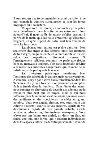 il aura recours aux forces mentales, et ainsi de suite. Si ce
moi connaît la Lumière surnaturelle, ce sont les forces
mystiques qu'il sollicitera.
Ce que sont ces forces, au moins les principales,
nous l'étudierons dans la suite de ces entretiens. Pour
aujourd'hui, il nous suffit de savoir qu'elles existent à
portée de la main, qu'elles nous entourent, qu'elles nous
baignent, et qu'il dépend de notre seul bon vouloir de
nous les incorporer.
L'ambiance tout entière est pleine d'esprits. Non
seulement des anges et des démons, mais des créatures
de tout degré, en qui la bonté et la méchanceté se mêlent
selon des proportions infiniment diverses. Si
l'enseignement religieux commun ne parle que d'êtres
bons ou mauvais à toujours, c'est sans doute afin d'éviter
à la masse ces curiosités dangereuses qui essaient de se
satisfaire par la pratique de la magie.
La littérature patristique mentionne bien
l'existence des esprits de la Nature, mais sans s'y arrêter.
A vrai dire, il n'y a pas d'êtres fixés éternellement dans les
Ténèbres, et il y en a très peu - on pourrait les compter-
fixés à jamais dans la Lumière. Nous fûmes des anges;
nous sommes en alternative de devenir des démons ou de
remonter plus haut que les anges. Mais ce qui nous
intéresse pour le moment, c'est de savoir que nous avons
des auditeurs et des spectateurs invisibles en grand
nombre. Vous avez amené, chacun, avec vous, toute une
cohorte d'esprits : esprits de vos ancêtres, esprits de vos
descendants, esprits de vos parents actuels, esprits
auxiliaires, adversaires, illuminateurs, corrupteurs. Vous
n'avez pas une haine, une amitié, un désir, un élan, un
souci, une joie, une larme, qui n'existent individualisés
dans les espaces intérieurs de votre personnalité avant de
 