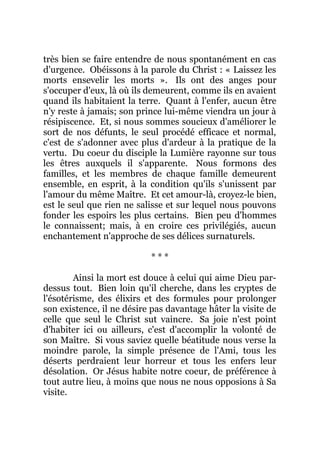 très bien se faire entendre de nous spontanément en cas
d'urgence. Obéissons à la parole du Christ : « Laissez les
morts ensevelir les morts ». Ils ont des anges pour
s'occuper d'eux, là où ils demeurent, comme ils en avaient
quand ils habitaient la terre. Quant à l'enfer, aucun être
n'y reste à jamais; son prince lui-même viendra un jour à
résipiscence. Et, si nous sommes soucieux d'améliorer le
sort de nos défunts, le seul procédé efficace et normal,
c'est de s'adonner avec plus d'ardeur à la pratique de la
vertu. Du coeur du disciple la Lumière rayonne sur tous
les êtres auxquels il s'apparente. Nous formons des
familles, et les membres de chaque famille demeurent
ensemble, en esprit, à la condition qu'ils s'unissent par
l'amour du même Maître. Et cet amour-là, croyez-le bien,
est le seul que rien ne salisse et sur lequel nous pouvons
fonder les espoirs les plus certains. Bien peu d'hommes
le connaissent; mais, à en croire ces privilégiés, aucun
enchantement n'approche de ses délices surnaturels.
* * *
Ainsi la mort est douce à celui qui aime Dieu par-
dessus tout. Bien loin qu'il cherche, dans les cryptes de
l'ésotérisme, des élixirs et des formules pour prolonger
son existence, il ne désire pas davantage hâter la visite de
celle que seul le Christ sut vaincre. Sa joie n'est point
d'habiter ici ou ailleurs, c'est d'accomplir la volonté de
son Maître. Si vous saviez quelle béatitude nous verse la
moindre parole, la simple présence de l'Ami, tous les
déserts perdraient leur horreur et tous les enfers leur
désolation. Or Jésus habite notre coeur, de préférence à
tout autre lieu, à moins que nous ne nous opposions à Sa
visite.
 