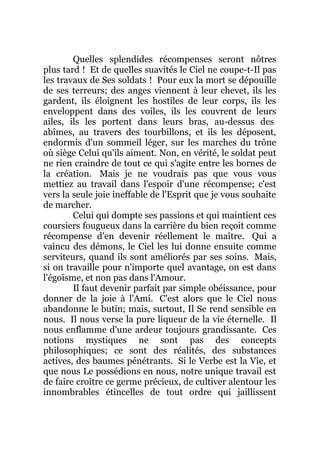Quelles splendides récompenses seront nôtres
plus tard ! Et de quelles suavités le Ciel ne coupe-t-Il pas
les travaux de Ses soldats ! Pour eux la mort se dépouille
de ses terreurs; des anges viennent à leur chevet, ils les
gardent, ils éloignent les hostiles de leur corps, ils les
enveloppent dans des voiles, ils les couvrent de leurs
ailes, ils les portent dans leurs bras, au-dessus des
abîmes, au travers des tourbillons, et ils les déposent,
endormis d'un sommeil léger, sur les marches du trône
où siège Celui qu'ils aiment. Non, en vérité, le soldat peut
ne rien craindre de tout ce qui s'agite entre les bornes de
la création. Mais je ne voudrais pas que vous vous
mettiez au travail dans l'espoir d'une récompense; c'est
vers la seule joie ineffable de l'Esprit que je vous souhaite
de marcher.
Celui qui dompte ses passions et qui maintient ces
coursiers fougueux dans la carrière du bien reçoit comme
récompense d'en devenir réellement le maître. Qui a
vaincu des démons, le Ciel les lui donne ensuite comme
serviteurs, quand ils sont améliorés par ses soins. Mais,
si on travaille pour n'importe quel avantage, on est dans
l'égoïsme, et non pas dans l'Amour.
Il faut devenir parfait par simple obéissance, pour
donner de la joie à l'Ami. C'est alors que le Ciel nous
abandonne le butin; mais, surtout, Il Se rend sensible en
nous. Il nous verse la pure liqueur de la vie éternelle. Il
nous enflamme d'une ardeur toujours grandissante. Ces
notions mystiques ne sont pas des concepts
philosophiques; ce sont des réalités, des substances
actives, des baumes pénétrants. Si le Verbe est la Vie, et
que nous Le possédions en nous, notre unique travail est
de faire croître ce germe précieux, de cultiver alentour les
innombrables étincelles de tout ordre qui jaillissent
 