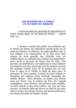 LES MAITRES DE LA FORCE
ET LE CHIEN DU BERGER
« VOUS M'APPELEZ MAITRE ET SEIGNEUR ET
VOUS DITES BIEN JE LE SUIS EN EFFET. » (JEAN
XIII, 13.)
L 'homme a besoin d'un guide; les auxiliaires que
la Nature lui donne, les indicateurs qu'elle poste sur sa
route de distance en distance, les anges gardiens que le
Ciel délègue à la conservation de ce Feu sacré dont
chacun de nous possède une étincelle, tous ces
collaborateurs ne suffisent pas à calmer nos inquiétudes,
parce qu'ils se tiennent de l'autre côté du voile. Nos
parents, nos instituteurs, nos supérieurs ne nous suffisent
pas toujours non plus, parce que nous les sentons souvent
des hommes comme nous; ils ne portent pas sur leur
front le signe de la Vérité; la clarté de leurs yeux, la
puissance de leurs paroles, la bonté de leurs actions ne
découlent pas toujours d'une certitude immuable des
réalités divines. Nous désirons, au moins ceux d'entre
nous qui lèvent vers la maison du Père des regards
nostalgiques, nous désirons une présence plus tangible,
un bras robuste et qui nous soulève, une voix qui nous
émeuve, un sourire enfin qui rouvre au fond de nos yeux
taris la source des larmes sacrées, des larmes précieuses,
des larmes fécondes de l'Amour absolu.
 