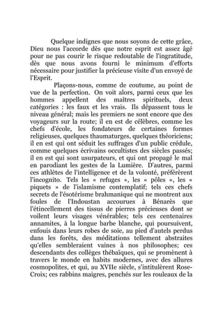 Quelque indignes que nous soyons de cette grâce,
Dieu nous l'accorde dès que notre esprit est assez âgé
pour ne pas courir le risque redoutable de l'ingratitude,
dès que nous avons fourni le minimum d'efforts
nécessaire pour justifier la précieuse visite d'un envoyé de
l'Esprit.
Plaçons-nous, comme de coutume, au point de
vue de la perfection. On voit alors, parmi ceux que les
hommes appellent des maîtres spirituels, deux
catégories : les faux et les vrais. Ils dépassent tous le
niveau général; mais les premiers ne sont encore que des
voyageurs sur la route; il en est de célèbres, comme les
chefs d'école, les fondateurs de certaines formes
religieuses, quelques thaumaturges, quelques théoriciens;
il en est qui ont séduit les suffrages d'un public crédule,
comme quelques écrivains occultistes des siècles passés;
il en est qui sont usurpateurs, et qui ont propagé le mal
en parodiant les gestes de la Lumière. D'autres, parmi
ces athlètes de l'intelligence et de la volonté, préférèrent
l'incognito. Tels les « refuges », les « pôles », les «
piquets » de l'islamisme contemplatif; tels ces chefs
secrets de l'ésotérisme brahmanique qui ne montrent aux
foules de l'Indoustan accourues à Bénarès que
l'étincellement des tissus de pierres précieuses dont se
voilent leurs visages vénérables; tels ces centenaires
annamites, à la longue barbe blanche, qui poursuivent,
enfouis dans leurs robes de soie, au pied d'autels perdus
dans les forêts, des méditations tellement abstraites
qu'elles sembleraient vaines à nos philosophes; ces
descendants des collèges thébaïques, qui se promènent à
travers le monde en habits modernes, avec des allures
cosmopolites, et qui, au XVIIe siècle, s'intitulèrent Rose-
Croix; ces rabbins maigres, penchés sur les rouleaux de la
 