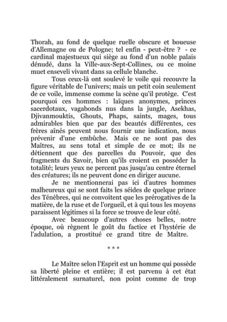 Thorah, au fond de quelque ruelle obscure et boueuse
d'Allemagne ou de Pologne; tel enfin - peut-être ? - ce
cardinal majestueux qui siège au fond d'un noble palais
dénudé, dans la Ville-aux-Sept-Collines, ou ce moine
muet enseveli vivant dans sa cellule blanche.
Tous ceux-là ont soulevé le voile qui recouvre la
figure véritable de l'univers; mais un petit coin seulement
de ce voile, immense comme la scène qu'il protège. C'est
pourquoi ces hommes : laïques anonymes, princes
sacerdotaux, vagabonds nus dans la jungle, Asekhas,
Djivanmouktis, Ghouts, Phaps, saints, mages, tous
admirables bien que par des beautés différentes, ces
frères aînés peuvent nous fournir une indication, nous
prévenir d'une embûche. Mais ce ne sont pas des
Maîtres, au sens total et simple de ce mot; ils ne
détiennent que des parcelles du Pouvoir, que des
fragments du Savoir, bien qu'ils croient en posséder la
totalité; leurs yeux ne percent pas jusqu'au centre éternel
des créatures; ils ne peuvent donc en diriger aucune.
Je ne mentionnerai pas ici d'autres hommes
malheureux qui se sont faits les séides de quelque prince
des Ténèbres, qui ne convoitent que les prérogatives de la
matière, de la ruse et de l'orgueil, et à qui tous les moyens
paraissent légitimes si la force se trouve de leur côté.
Avec beaucoup d'autres choses belles, notre
époque, où règnent le goût du factice et l'hystérie de
l'adulation, a prostitué ce grand titre de Maître.
* * *
Le Maître selon l'Esprit est un homme qui possède
sa liberté pleine et entière; il est parvenu à cet état
littéralement surnaturel, non point comme de trop
 